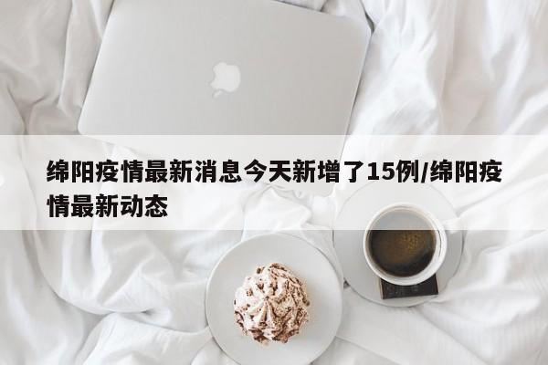 绵阳疫情最新消息今天新增了15例/绵阳疫情最新动态